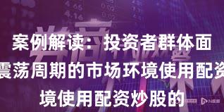 案例解读：投资者群体面对宽幅震荡周期的市场环境使用配资炒股的