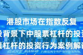 港股市场在指数反复拉锯阶段背景下中股票杠杆的投资行为案例解读