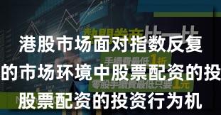 港股市场面对指数反复拉锯阶段的市场环境中股票配资的投资行为机