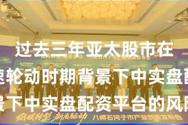过去三年亚太股市在热点快速轮动时期背景下中实盘配资平台的风险