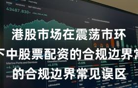 港股市场在震荡市环境背景下中股票配资的合规边界常见误区
