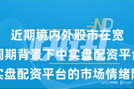 近期境内外股市在宽幅震荡周期背景下中实盘配资平台的市场情绪阶