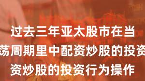 过去三年亚太股市在当前宽幅震荡周期里中配资炒股的投资行为操作