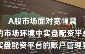 A股市场面对宽幅震荡周期的市场环境中实盘配资平台的账户管理实