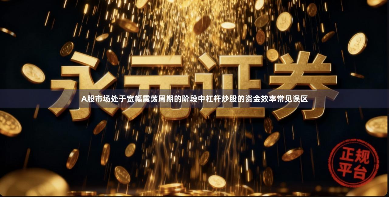 A股市场处于宽幅震荡周期的阶段中杠杆炒股的资金效率常见误区