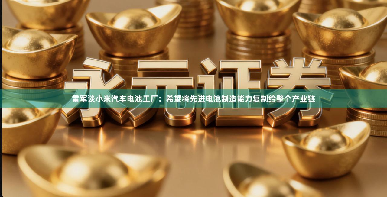 雷军谈小米汽车电池工厂：希望将先进电池制造能力复制给整个产业链