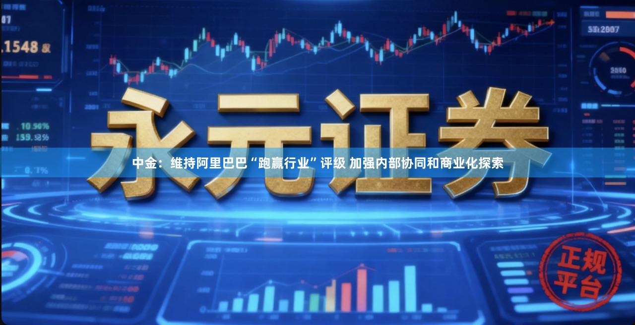 中金：维持阿里巴巴“跑赢行业”评级 加强内部协同和商业化探索