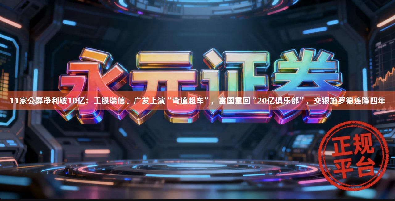 11家公募净利破10亿：工银瑞信、广发上演“弯道超车”，富国重回“20亿俱乐部”，交银施罗德连降四年
